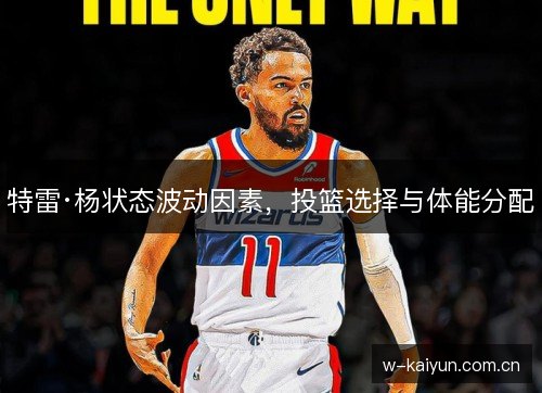 特雷·杨状态波动因素,投篮选择与体能分配 特雷·杨状态波动因素,投篮选择与体能分配